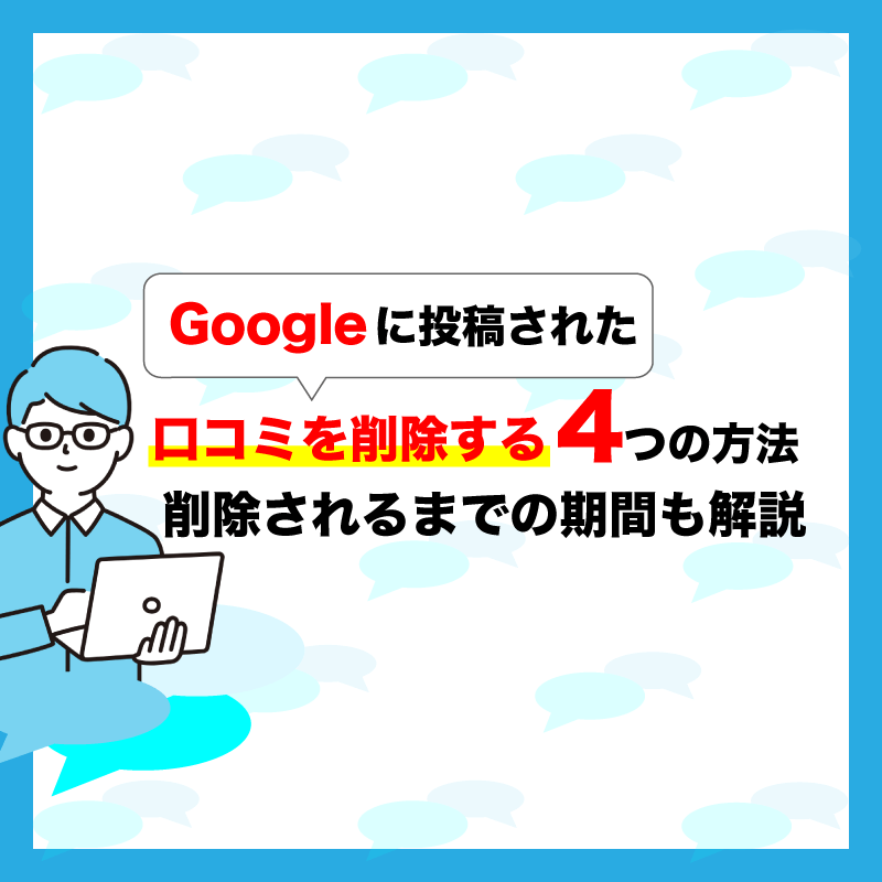 Googleに投稿された口コミを削除する4つの方法｜削除されるまでの期間