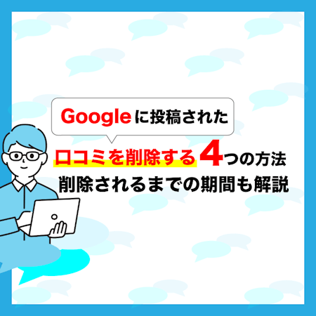 Googleに投稿された口コミを削除する4つの方法｜削除されるまでの期間