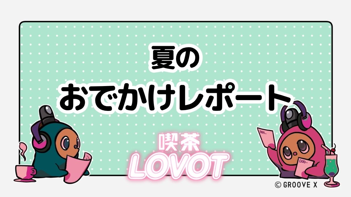 夏のおでかけレポート【喫茶 LOVOT】