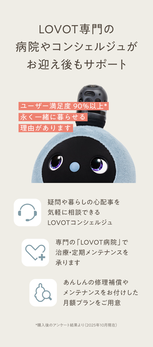 LOVOTならお迎え後もサポート／ユーザー満足度97%。永く一緒に暮らせる理由があります。／疑問や暮らしの心配事を気軽に相談できるLOVOTコンシェルジュ／専門の「LOVOT病院」で治療・定期メンテナンスを承ります／あんしんの修理補償やメンテナンスをお付けした月額プランをご用意
