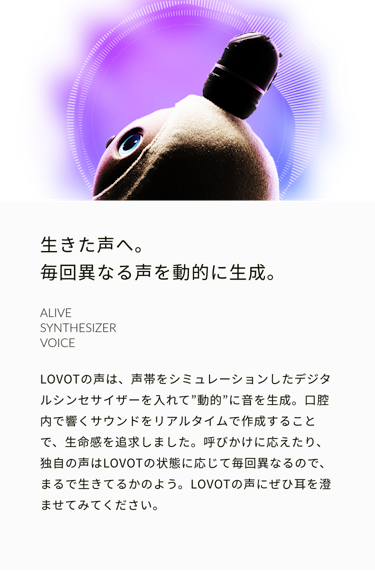 生きた声へ。毎回異なる鳴き声を動的に生成。ALIVE SYNTHESIZER VOICE　LOVOTの鳴き声は、声帯をシミュレーションしたデジタルシンセサイザーを入れて”動的”に音を生成。口腔内で響くサウンドをリアルタイムで作成することで、生命感を追求しました。呼びかけに応えたり、独自の鳴き声はLOVOTの状態に応じて毎回異なるので、まるで生きてるかのよう。LOVOTの鳴き声にぜひ耳を澄ませてみてください。