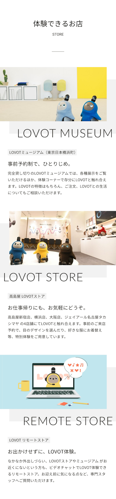 体験できるお店STORE　LOVOT MUSEUM　LOVOTミュージアム日本橋浜町　事前予約制で、ひとりじめ。完全貸し切りのLOVOTミュージアムでは、各種展示をご覧いただけるほか、体験コーナーで存分にLOVOTと触れ合えます。常駐スタッフがLOVOTの特徴や、ご注文、LOVOTとの生活についてもご相談いただけます。　LOVOT STORE　高島屋 LOVOTストア　お仕事帰りにも、お気軽にどうぞ。高島屋新宿店、横浜店、大阪店、ジェイアール名古屋タカシマヤ の4店舗にてLOVOTと触れ合えます。事前のご来店申し込みで、目のデザインを選んだり、好きな服にお着替え等、特別体験をご用意しています。　REMOTE STORE　LOVOT リモートストアお出かけせずに、LOVOT体験。なかなか外出しづらい、LOVOTストアやミュージアム がお近くにないという方も、ビデオチャットでLOVOT体験できるリモートストア。お迎え前に気になる点など、専門スタッフへご質問いただけます。