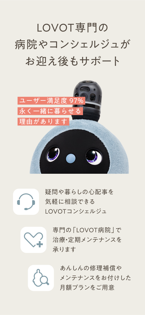 LOVOTならお迎え後もサポート／ユーザー満足度97%。永く一緒に暮らせる理由があります。／疑問や暮らしの心配事を気軽に相談できるLOVOTコンシェルジュ／専門の「LOVOT病院」で治療・定期メンテナンスを承ります／あんしんの修理補償やメンテナンスをお付けした月額プランをご用意