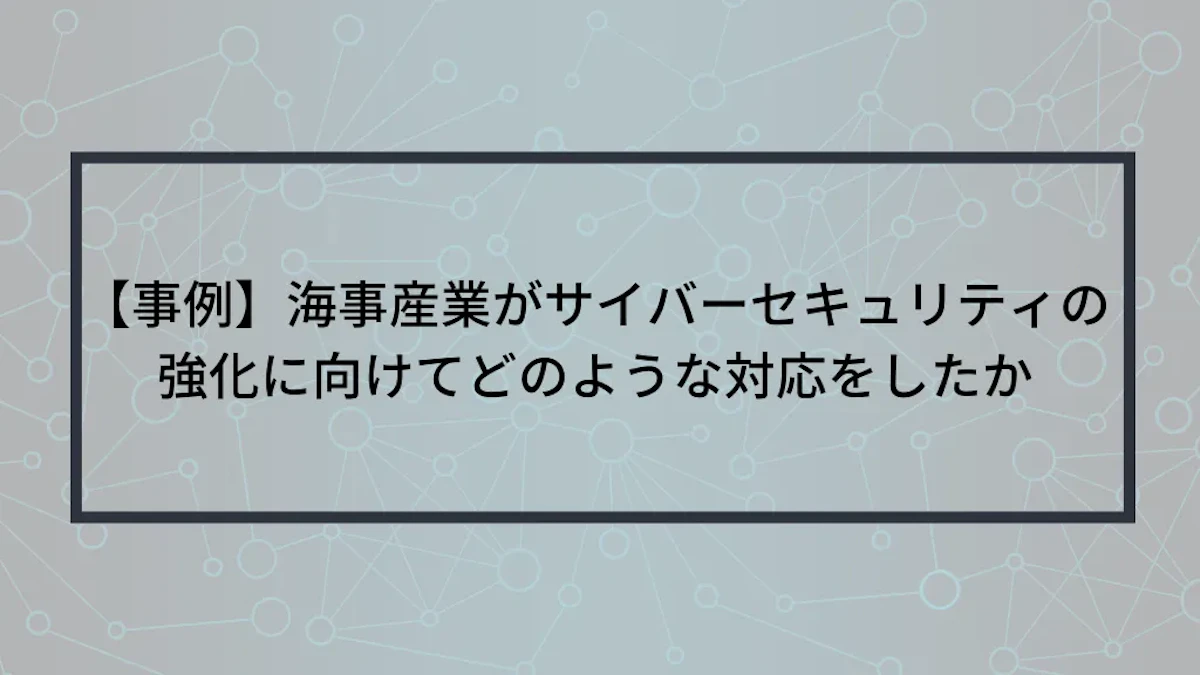 【事例】海事産業がサイバーセキュリティの強化に向けてどのような対応をしたか