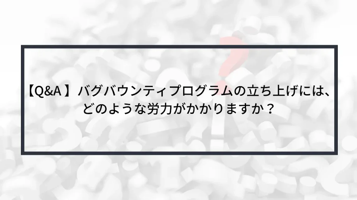 【Q&A 】バグバウンティプログラムの立ち上げには、どのような労力がかかりますか?