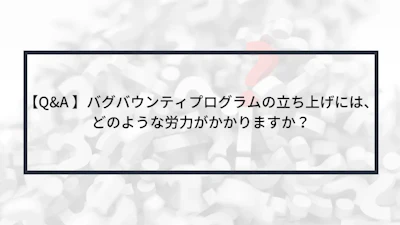【Q&A 】バグバウンティプログラムの立ち上げには、どのような労力がかかりますか?
