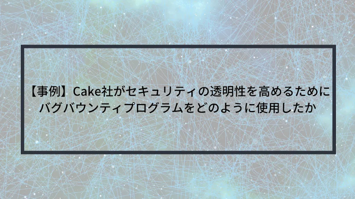 【事例】Cake社がセキュリティの透明性を高めるためにバグバウンティプログラムをどのように使用したか