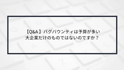 【Q&A 】バグバウンティは予算が多い大企業だけのものではないのですか?