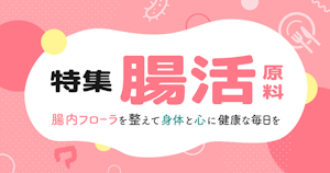 特集｜腸活原料〜腸内フローラを整えて身体と心に健康な毎日を〜