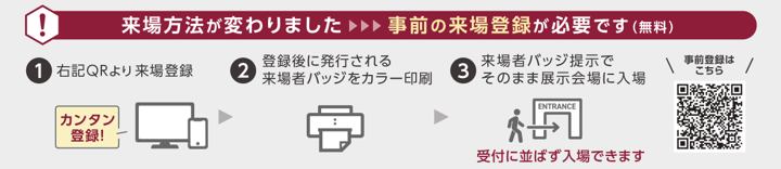 来場方法が変わりました 事前の来場登録が必要です(無料) 1.二次元コードより来場登録　2.登録後に発行される来場者バッジをカラー印刷 3.来場者バッジ提示でそのまま展示会場に入場 受付に並ばず入場できます
