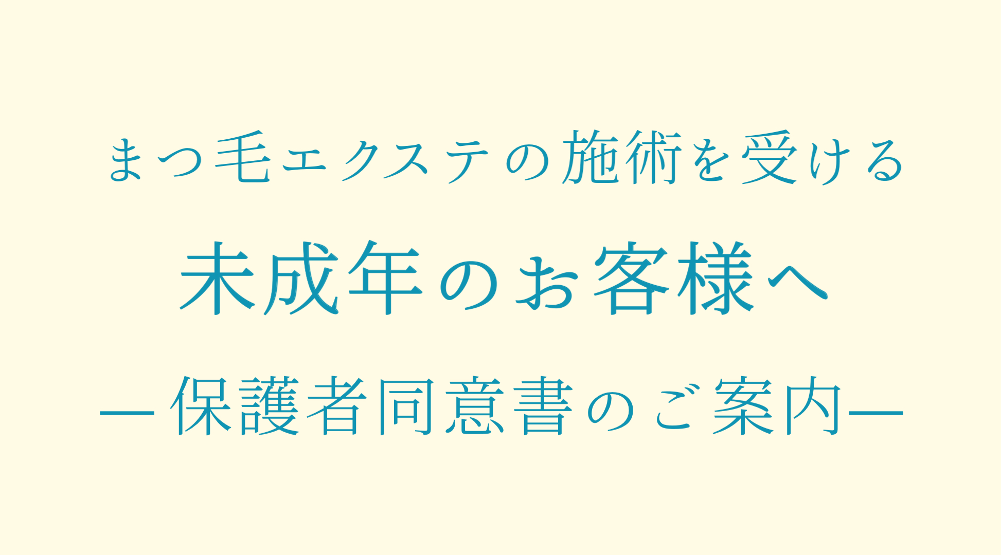 ※18歳未満のお客様のまつ毛エクステ施術には保護者様の同意書が必要となります。 ダウンロード後、保護者様にご署名いただきご来店時にお持ちください。
