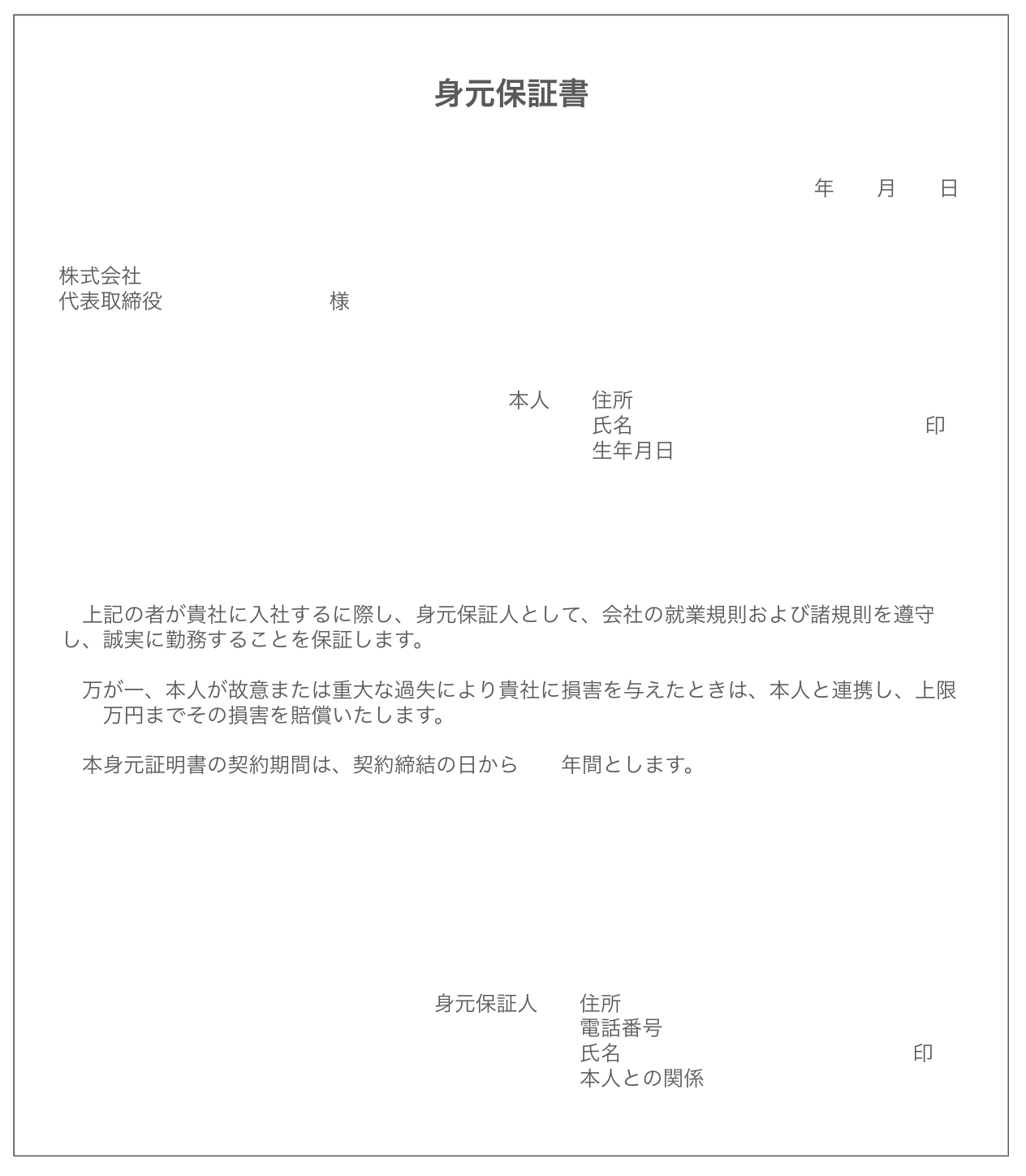 身元保証書の見本　　上記の者が貴社に入社するに際し、身元保証人として、会社の就業規則および諸規則を遵守し、誠実に勤務することを保証します。  　万が一、本人が故意または重大な過失により貴社に損害を与えたときは、本人と連携し、上限　　万円までその損害を賠償いたします。  　本身元証明書の契約期間は、契約締結の日から　　年間とします。