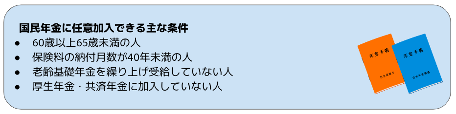 国民年金に任意加入できる主な条件 60歳以上65歳未満の人 保険料の納付月数が40年未満の人 老齢基礎年金を繰り上げ受給していない人 厚生年金・共済年金に加入していない人
