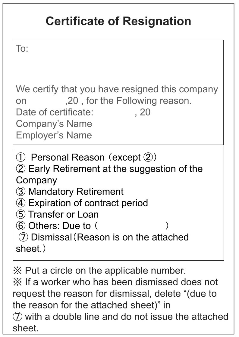 Certificate of Resignation To We certify that you have resigned this company on　　　　　　,20 , for the Following reason.  Date of certificate:　　　　　　 , 20  Company’s Name  Employer’s Name ①  Personal Reason （except ②）  ② Early Retirement at the suggestion of the Company  ③ Mandatory Retirement  ④ Expiration of contract period  ⑤ Transfer or Loan  ⑥ Others: Due to （　　　　　　　　　　 ） ⑦ Dismissal（Reason is on the attached sheet.） ※ Put a circle on the applicable number.  ※ If a worker who has been dismissed does not request the reason for dismissal, delete “(due to the reason for the attached sheet)” in  ⑦ with a double line and do not issue the attached sheet.