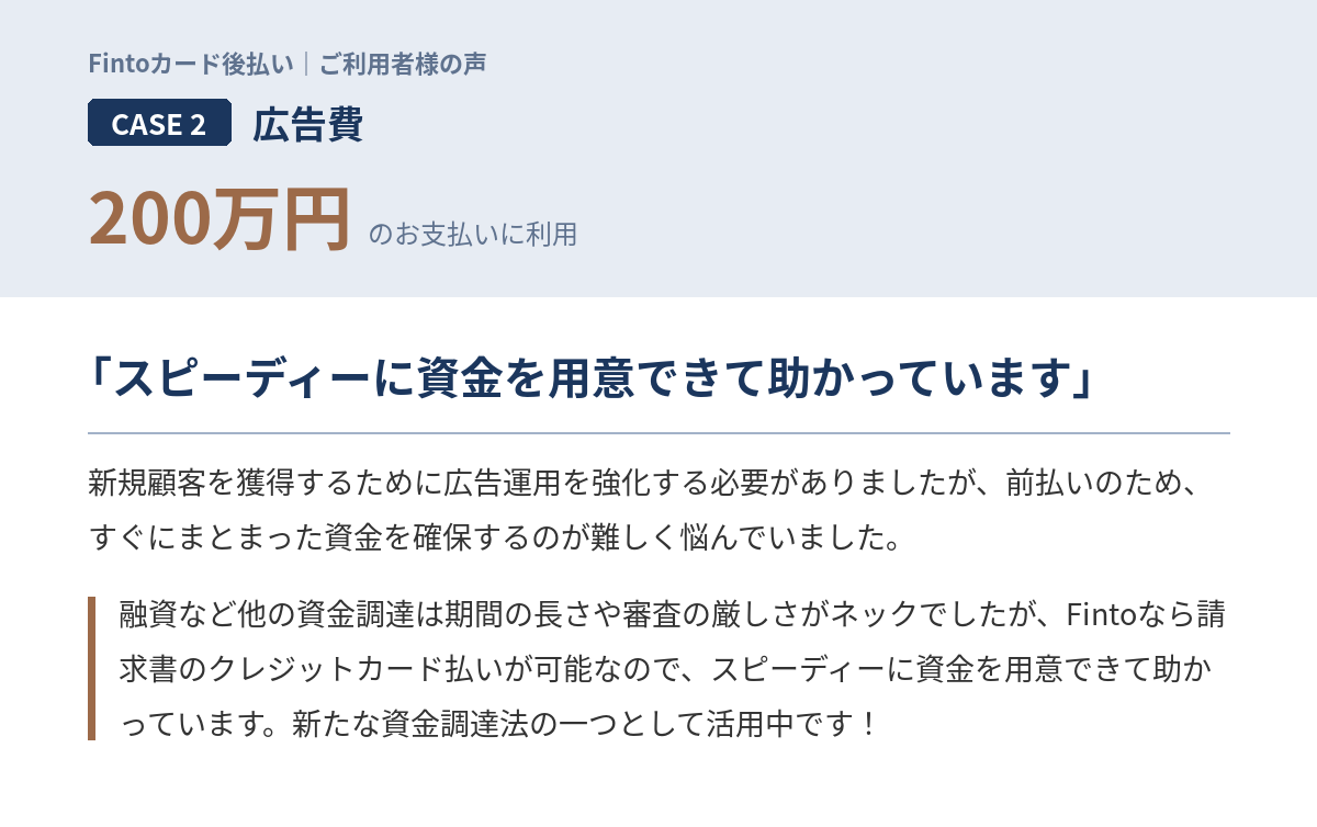 Case2　広告費200万円 「新規顧客を獲得するために広告運用を強化する必要がありましたが、前払いのため、すぐにまとまった資金を確保するのが難しく悩んでいました。融資など他の資金調達は期間の長さや審査の厳しさがネックでしたが、Fintoなら請求書のクレジットカード払いが可能なので、スピーディーに資金を用意できて助かっています。新たな資金調達法の一つとして活用中です！」
