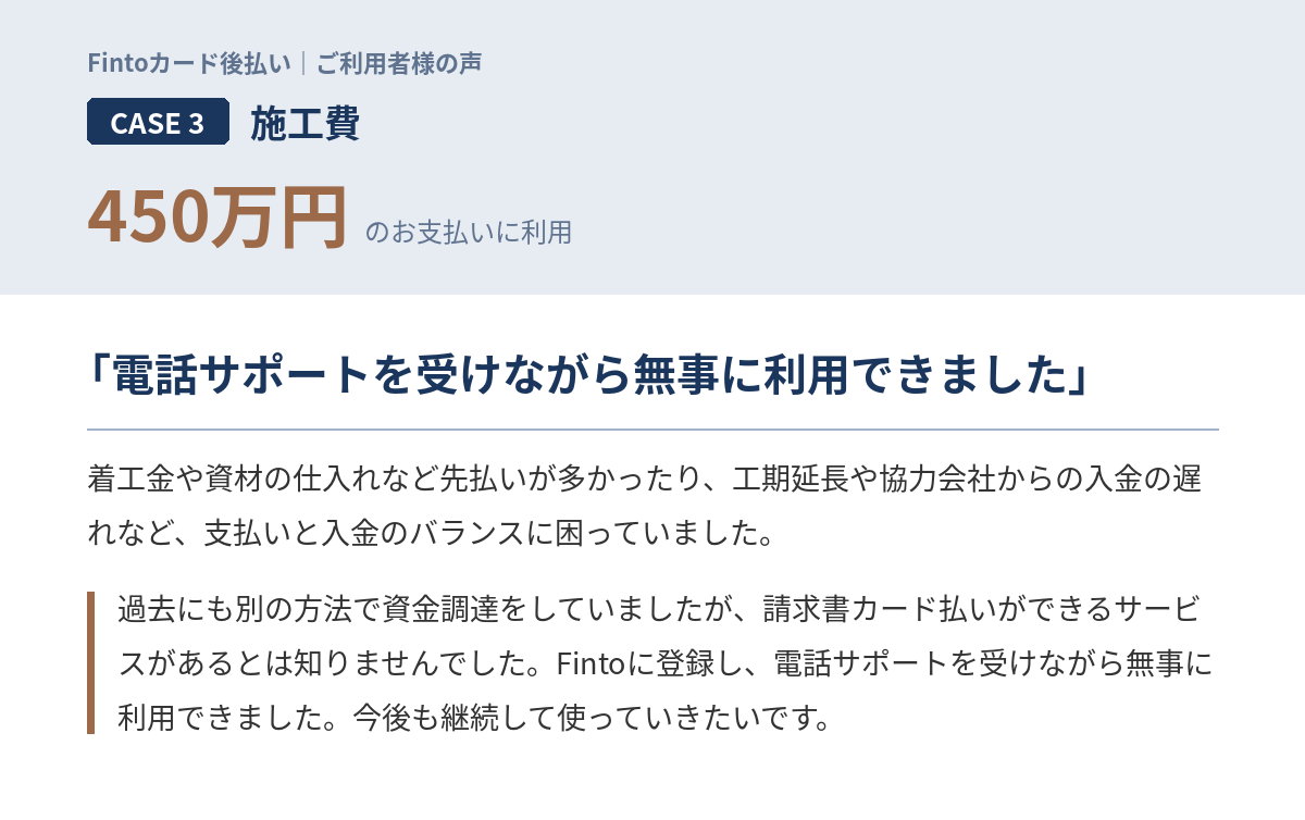 Case3　施工費450万円 「着工金や資材の仕入れなど先払いが多かったり、工期延長や協力会社からの入金の遅れなど、支払いと入金のバランスに困っていました。過去にも別の方法で資金調達をしていましたが、請求書カード払いができるサービスがあるとは知りませんでした。Fintoに登録し、電話サポートを受けながら無事に利用できました。今後も継続して使っていきたいです。」