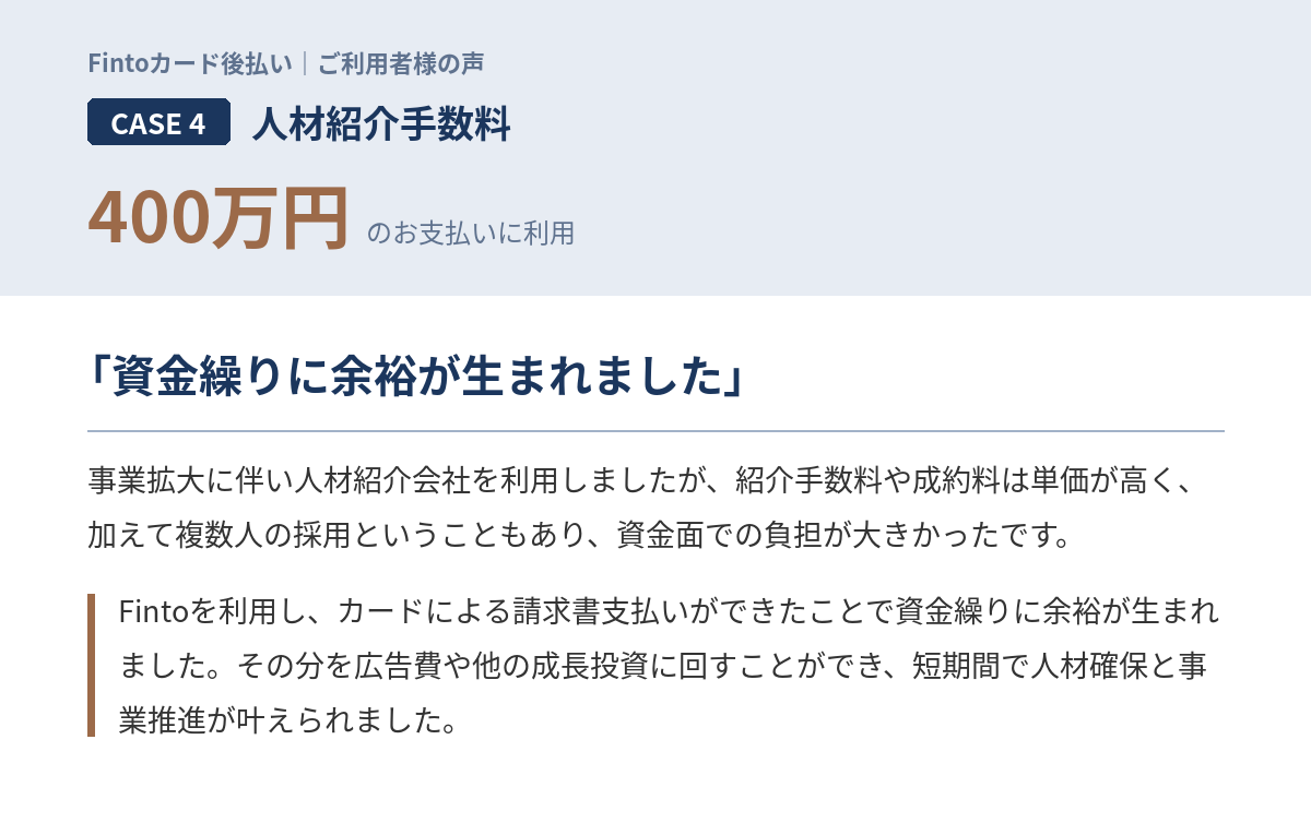 Case4　人材紹介手数料400万円 「事業拡大に伴い人材紹介会社を利用しましたが、紹介手数料や成約料は単価が高く、加えて複数人の採用ということもあり、資金面での負担が大きかったです。Fintoを利用し、カードによる請求書支払いができたことで資金繰りに余裕が生まれました。その分を広告費や他の成長投資に回すことができ、短期間で人材確保と事業推進が叶えられました。」