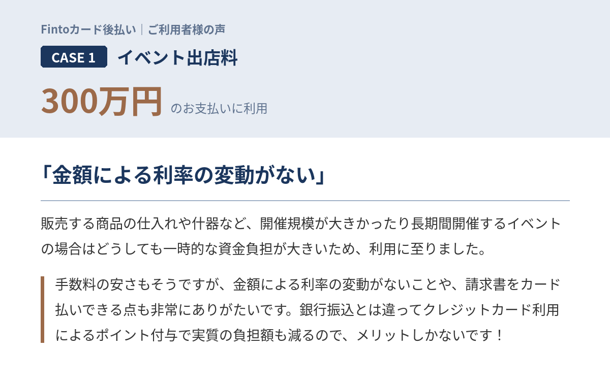 Case1　イベント出店料300万円 「販売する商品の仕入れや什器など、開催規模が大きかったり長期間開催するイベントの場合はどうしても一時的な資金負担が大きいため、利用に至りました。手数料の安さもそうですが、金額による利率の変動がないことや、請求書をカード払いできる点も非常にありがたいです。銀行振込とは違ってクレジットカード利用によるポイント付与で実質の負担額も減るので、メリットしかないです！」