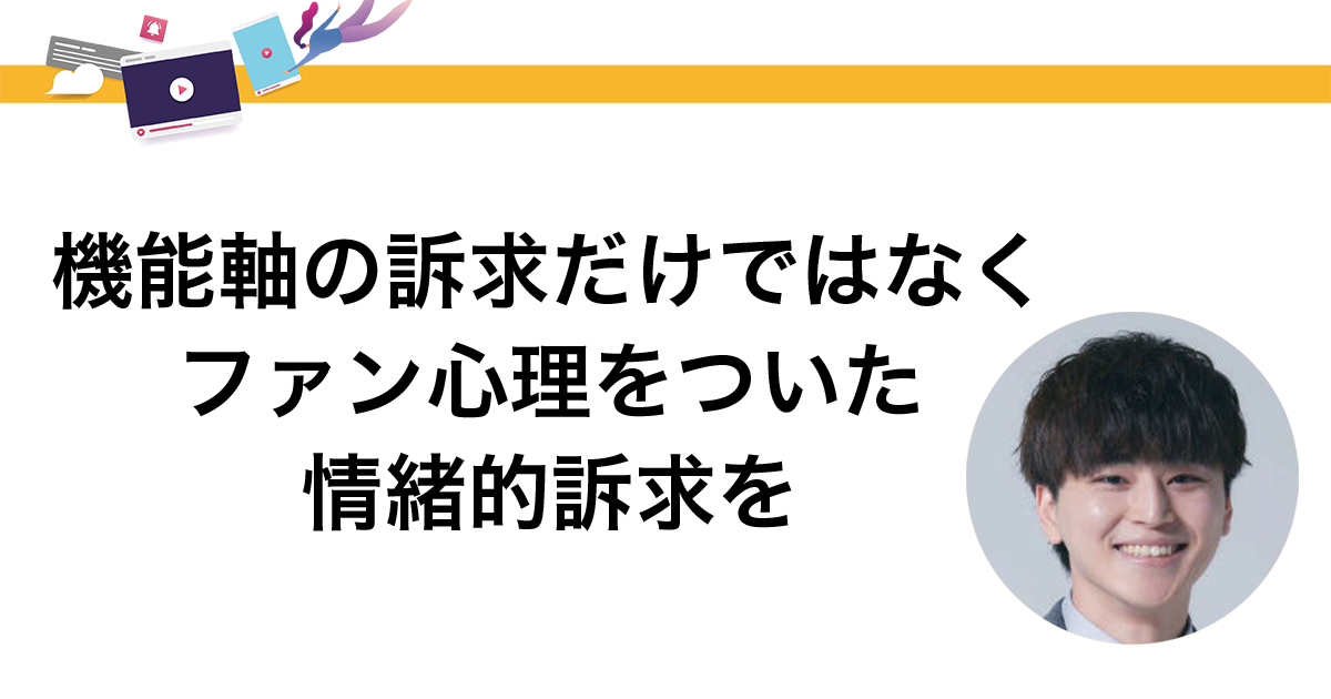 機能軸の訴求だけではなくファン心理をついた情緒的訴求を