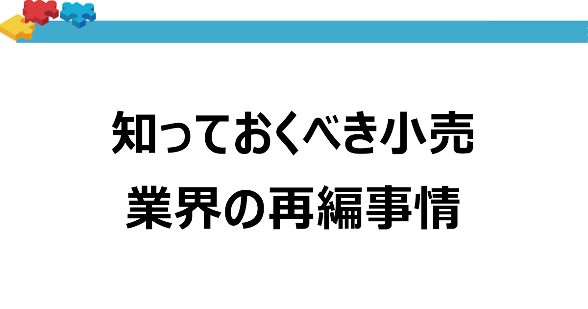 知っておくべき小売業界の再編事情