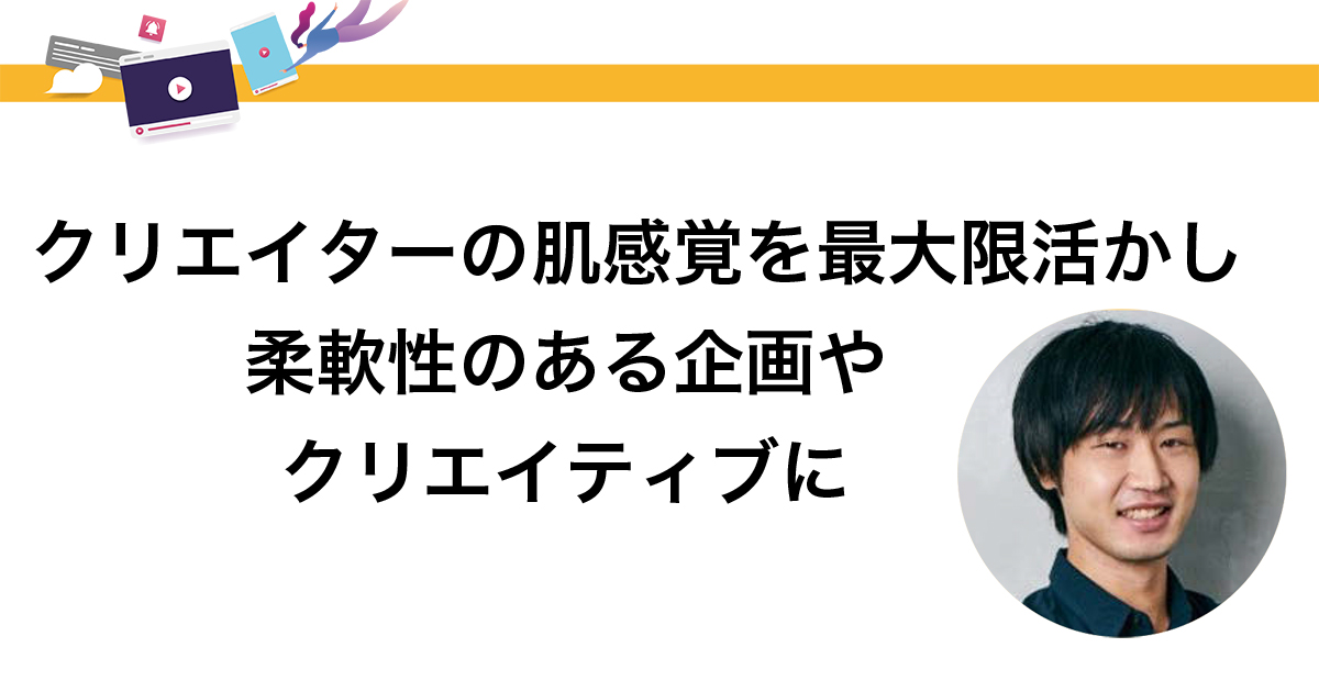 クリエイターの肌感覚を最大限活かし 柔軟性のある企画やクリエイティブに