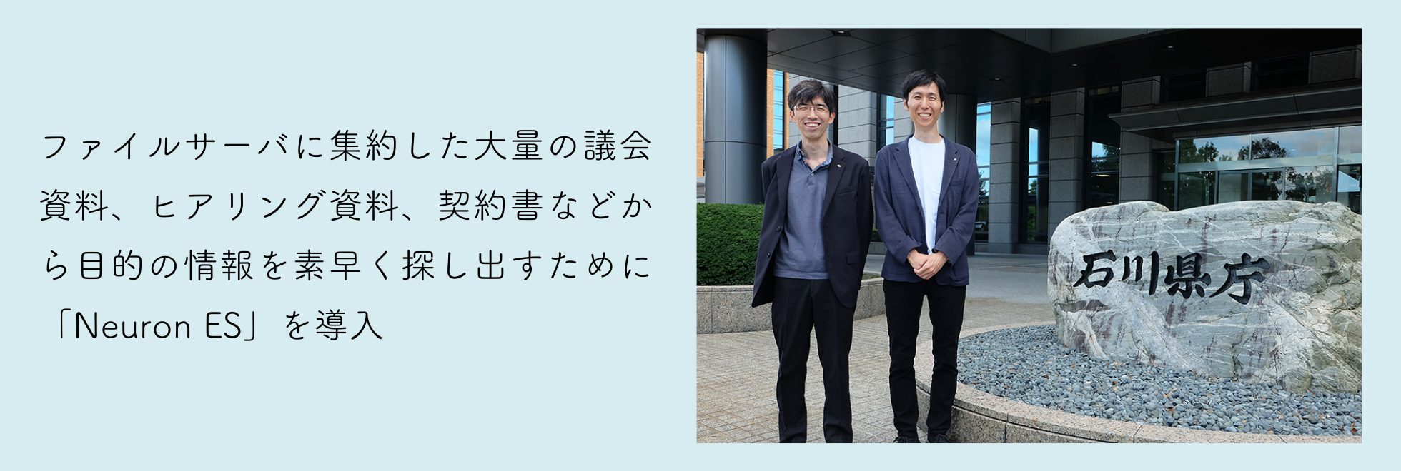 石川県庁：庁内検索システム導入事例 〜ファイルサーバに集約した大量の議会資料、ヒアリング資料、契約書などから目的の情報を素早く探し出すために「Neuron ES」を導入〜