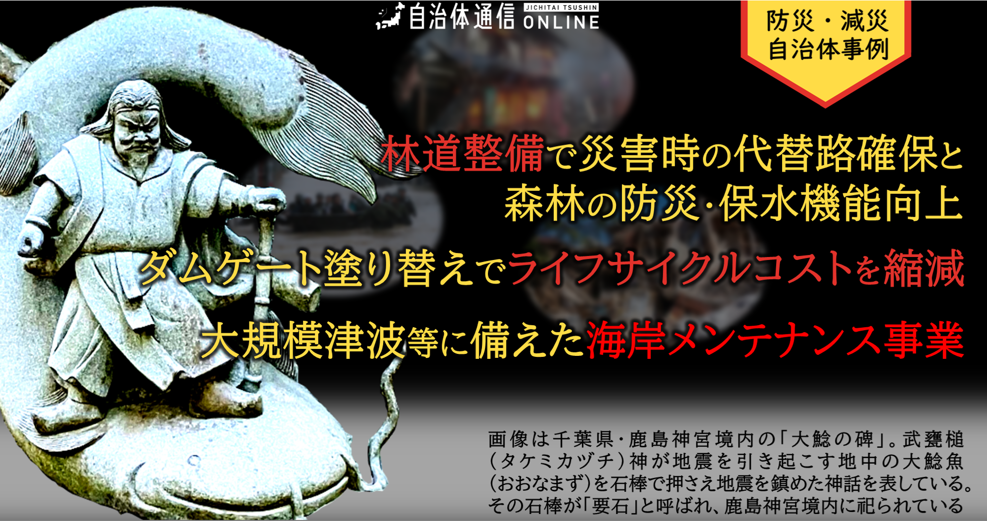 防災・減災 自治体事例｜林道整備で災害時の代替路確保と森林の防災・保水機能を向上、ダムゲート塗り替えでライフサイクルコストを縮減、大規模津波等に備えた海岸メンテナンス事業