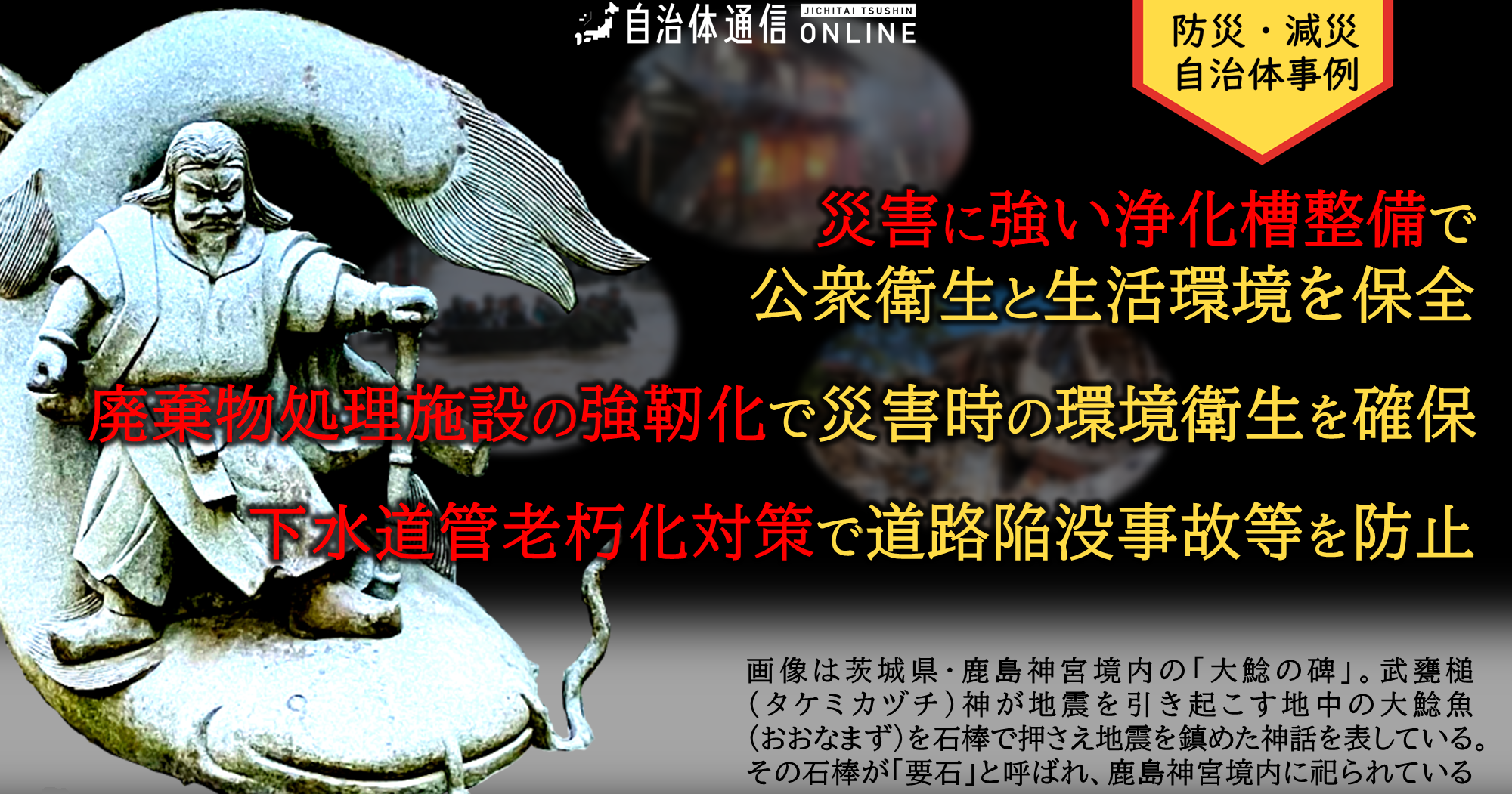 防災・減災 自治体事例｜災害に強い浄化槽整備で公衆衛生と生活環境を保全、廃棄物処理施設の強靭化で災害時の環境衛生を確保、下水道管老朽化対策で道路陥没事故等を防止