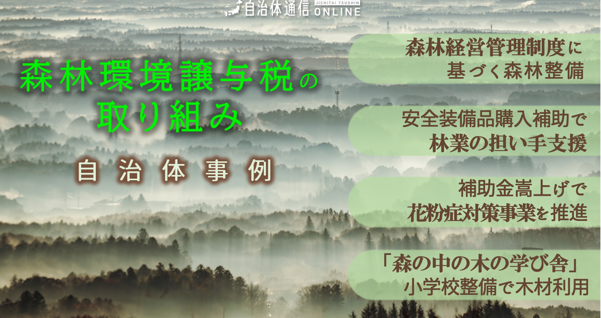 森林環境譲与税の取り組み 自治体事例｜森林経営管理制度に基づく森林整備、安全装備品購入補助で林業の担い手支援、補助金嵩上げで花粉症対策事業を推進、「森の中の木の学び舎」小学校整備で木材利用