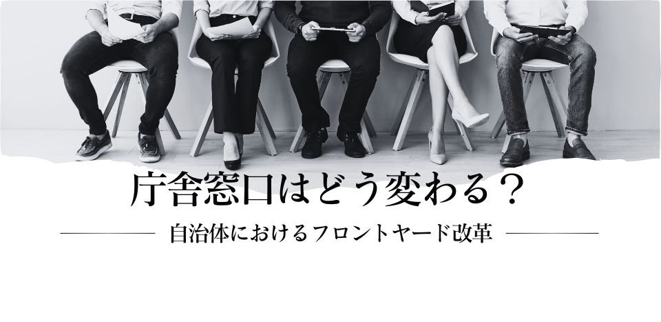 庁舎窓口はどう変わる？　～自治体におけるフロントヤード改革～