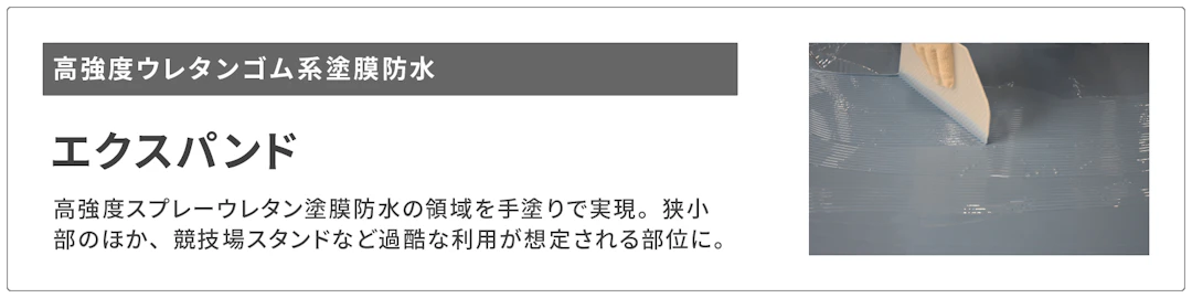 高強度ウレタンゴム系塗膜防水エクスパンドへのリンクボタンです。エクスパンドは高強度スプレーウレタン塗膜防水の領域をてぬりで実現。狭小部のほか、競技場スタンドなど過酷な利用が想定される部位に有効です。