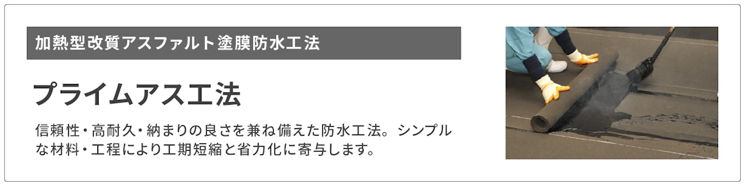 加熱型改質アスファルト塗膜防水工法 プライムアス工法へのリンクボタンです。プライムアス工法は信頼性・高耐久・納まりの良さを兼ね備えた防水工法です。シンプルな材料・工程により工期短縮と省力化に寄与します。