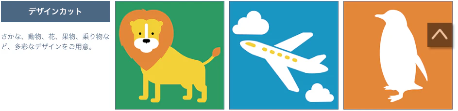 デザインカット さかな、動物、花、果物、乗り物など、多彩なデザインをご用意。