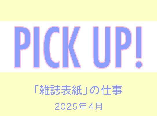 PICK UP！　「雑誌表紙」の仕事／2025年４月