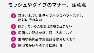 モッシュやダイブのマナー、注意点
1. 禁止されているライブハウスやフェスでは絶対に行わない
2. 嫌がっている人を無理に巻き込まない
3. 周囲への配慮を常に頭に入れておく
4. 危険な装飾品や貴重品等は外しておく
5. 転倒者がいたらすぐに助ける