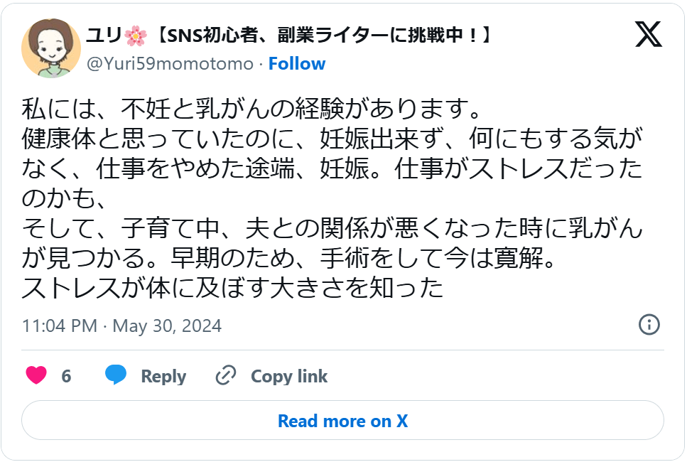 「私には、不妊と乳がんの経験があります。 健康体と思っていたのに、妊娠出来ず、何にもする気がなく、仕事をやめた途端、妊娠。仕事がストレスだったのかも、 そして、子育て中、夫との関係が悪くなった時に乳がんが見つかる。早期のため、手術をして今は寛解。 ストレスが体に及ぼす大きさを知った」
