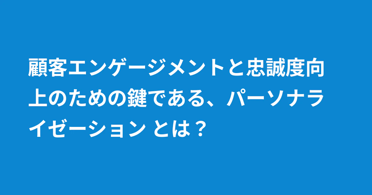 顧客エンゲージメントと忠誠度向上のための鍵である、パーソナライゼーション とは?