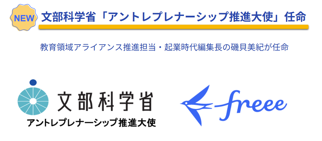 
文部科学省が、教育領域アライアンス推進担当であり、起業時代編集長を務める磯貝美紀氏を「アントレプレナーシップ推進大使」に任命したことを伝える画像です。画像下部には、文部科学省のロゴと、アントレプレナーシップ推進大使の文字、そしてfreee社のロゴが並んで表示されています。