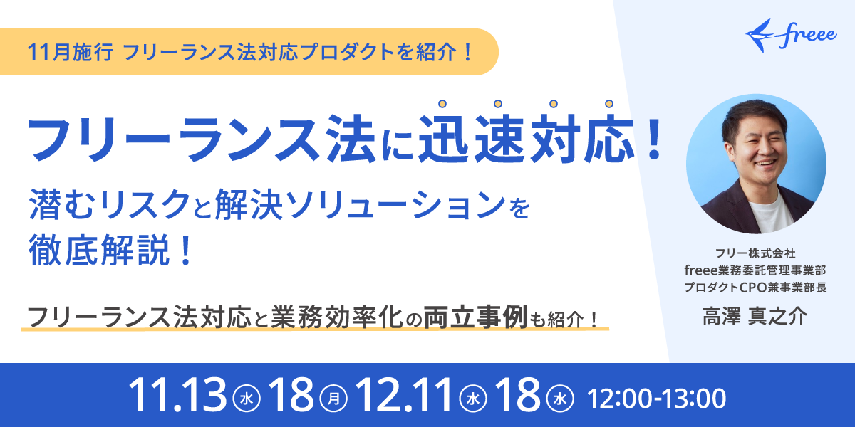 『11月施行！ フリーランス法対応プロダクトを紹介！フリーランス法に迅速対応！潜むリスクと解決ソリューションを徹底解説！フリーランス法対応と業務効率化の両立事例も紹介！開催日11/13（水）、 18（月）、12/11（水）、18（水）の12:00～13:00。 フリー株式会社 freee業務委託管理事業部プロダクトCPO兼事業部長の高澤真之介が解説。