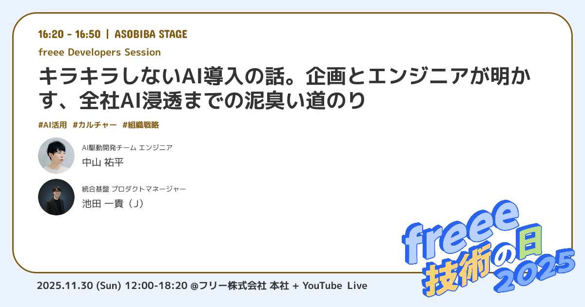 提供された画像は、技術イベントのセッション紹介です。
上部には、セッションの基本情報として「16:20 - 16:50 | ASOBIBA STAGE」という時間と場所、そしてセッションの種類として「freee Developers Session」と記載されています。
セッションタイトルは、「キラキラしないAI導入の話。企画とエンジニアが明かす、全社AI浸透までの泥臭い道のり」です。
その下には「#AI活用」「#カルチャー」「#組織戦略」というハッシュタグが並んでいます。
登壇者として、二名の情報が記載されており、一人目は円形の顔写真と共に「AI駆動開発チーム エンジニア 中山 祐平」、二人目は同様に「統合基盤 プロダクトマネージャー 池田 一貴 (J)」の氏名と肩書きが記されています。
右下隅には、イベントのロゴ「freee 技術の日 2025」が配置され、最下部には「2025.11.30 (Sun) 12:00-18:20 @フリー株式会社 本社 + YouTube Live」というイベント全体の開催日時と形式が示されています。これは、全社的なAI導入の現実的な課題とプロセスに焦点を当てた、特定の技術セッションの告知画像です。
