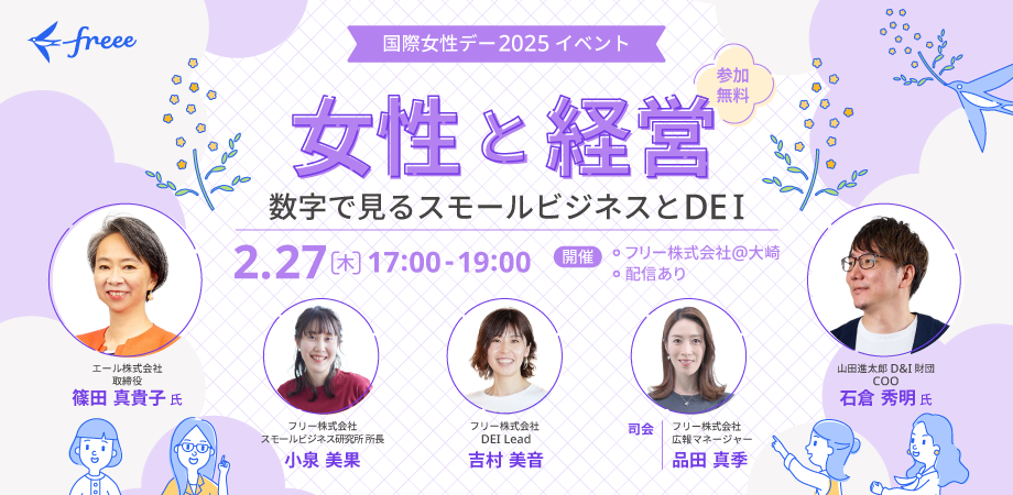 ＜国際女性デー2025イベント＞参加無料「女性と経営-数字で見るスモールビジネスとDEI-」開催日時：2月27日(木)17:00〜19:00、参加方法：freee本社イベントスペースでのオフライン参加／オンライン同時配信あり（日本語のみ）、会場：フリー株式会社本社19階 asobiba（JR大崎駅 北改札口から徒歩3分）、◆登壇者◆エール株式会社 取締役 篠田真貴子 氏、公益財団法人山田進太郎D&I財団 COO 石倉秀明 氏、フリー株式会社 金融渉外部長 / プロダクトマネージャー / スモールビジネス総合研究所所長 小泉美果、フリー株式会社 DEI lead 吉村美音、＜司会＞フリー株式会社　広報・ブランド部　広報マネージャー 品田真季　登壇者のプロフィール写真とイベントのイラスト画像