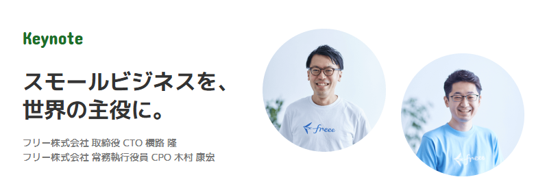 提供された画像は、「Keynote」と題されたイベントの紹介セクションです。
左側には、濃い緑色で「Keynote」という文字と、「スモールビジネスを、世界の主役に。」という大きな見出しが書かれています。その下には、登壇者として「フリー株式会社 取締役 CTO 横路 隆」と「フリー株式会社 常務執行役員 CPO 木村 康宏」の氏名と肩書きが記載されています。
右側には、その二名の男性の顔写真が、それぞれ円形に切り抜かれて並んでいます。左側の横路氏と思われる人物は、freeeのロゴが入った白いTシャツを着用し、右側の木村氏と思われる人物は、freeeのロゴが入った水色のTシャツを着用し、どちらも笑顔で写っています。この画像は、イベントの基調講演とその登壇者を紹介する内容です。