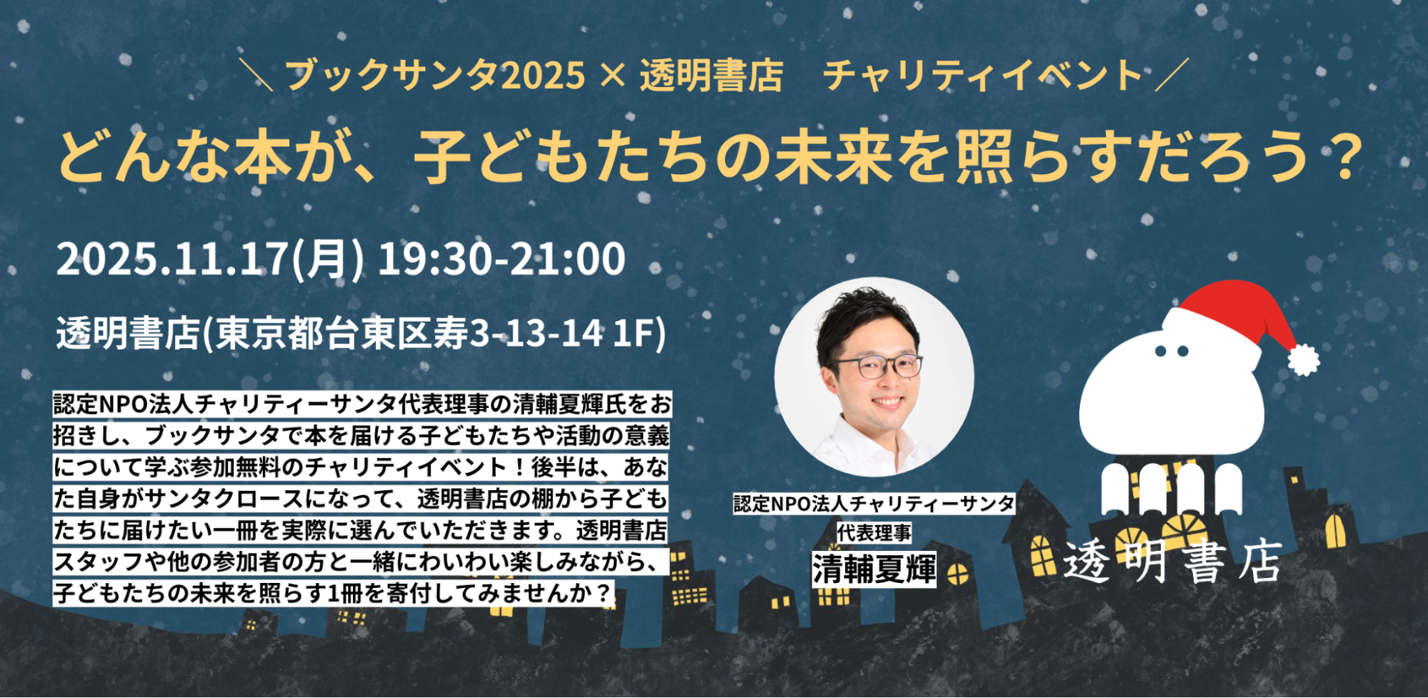 クリスマスの夜をイメージしたイラストを背景にした、イベント告知の画像です。
上部には「ブックサンタ2025×透明書店 チャリティイベント」というタイトルがあり、その下に「どんな本が、子どもたちの未来を照らすだろう？」という問いかけが大きな文字で書かれています。
中央にはイベントの詳細情報があり、「2025.11.17(月) 19:30-21:00」という日時と、「透明書店(�東京都台東区寿3-13-14 1F)」という場所が記載されています。
画面の右側には、サンタ帽をかぶった白いキャラクターと「透明書店」のロゴがあります。そのキャラクターの左には、白い丸枠の中に眼鏡をかけた男性の顔写真があり、その下には「認定NPO法人チャリティーサンタ 代表理事 清輔夏輝」という肩書きと名前が記されています。
画像の下部には、イベント内容の説明文があり、「認定NPO法人チャリティーサンタ代表理事の清輔夏輝氏をお招きし、ブックサンタで本を届ける子どもたちや活動の意義について学ぶ参加無料のチャリティイベント！」と書かれています。また、「後半は、あなた自身がサンタクロースになって、透明書店の棚から子どもたちに届けたい一冊を実際に選んでいただきます。透明書店スタッフや他の参加者の方と一緒にわいわい楽しみながら、子どもたちの未来を照らす1冊を寄付してみませんか？」と、参加を呼びかけるメッセージが書かれています。全体的に、温かみのあるデザインで、イベントの趣旨が伝わるようになっています。