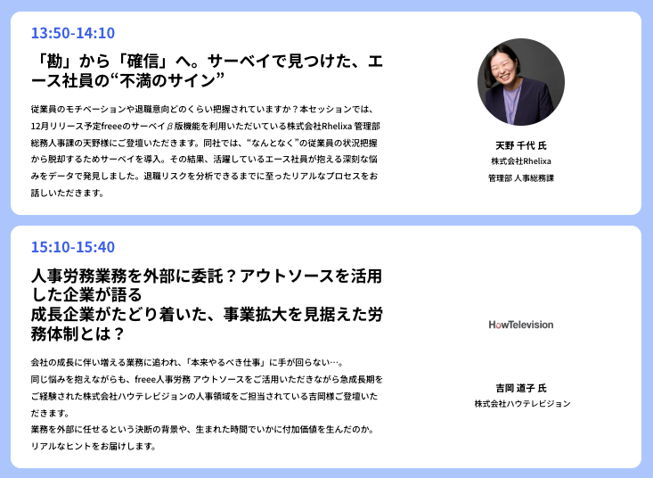 この画像は、人事労務に関する2つの講演セッションの情報を掲載しています。上段は13:50から14:10のセッションで、「「勘」から��「確信」へ。サーベイで見つけた、エース社員の“不満のサイン”」というタイトルです。登壇者は天野 千代代氏で、株式会社Rhelixiaの管理部人事総務課に所属しています。下段は15:10から15:40のセッションで、「人事労務業務を外部に委託？アウトソースを活用した企業が語る　成長企業がたどり着いた、事業拡大を見据えた労務体制とは？」と題されています。こちらは株式会社ハウテレビジョンの吉田 満子氏が登壇し、企業のロゴも表示されています。各セッションの内容と、登壇者の顔写真、所属、役職が記載されています。