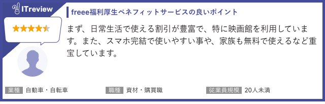 
ITreviewに投稿されたfreee福利厚生ベネフィットサービスのレビューで、ユーザーは5段階評価中、星4つをつけています。このレビューでは、サービスの「良いポイント」として、まず日常生活で使える割引が豊富であることが挙げられており、特に映画館の利用が強調されています。さらに、スマホで完結できる使いやすさや、家族も無料でサービスを利用できる点も高く評価され、「重宝している」と述べられています。このレビューを投稿したユーザーの属性は、自動車・自転車業界の資材・購買職で、従業員規模が20人未満の企業に所属しています。このことから、freee福利厚生は、特に中小企業の従業員にとって、日常利用できる豊富な割引と、スマホで手軽に家族も利用できる点が魅力となっていることがわかります。