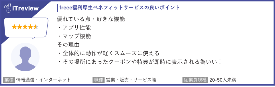 ITreviewにおけるfreee福利厚生ベネフィットサービスのレビューでは、ユーザーが感じる「良いポイント」が詳しく記述されています。このユーザーは5段階評価中、星4つの高評価をつけています。特に優れている点として挙げられているのは、アプリの性能とマップ機能です。
これらの機能が良いと感じる理由については、アプリが全体的に動作が軽くスムーズに使える点が評価されています。さらに、マップ機能に関しては、ユーザーが今いるその場所にあったクーポンや特典が即時に表示されることが利点として挙げられています。
このレビューを投稿したユーザーは、情報通信・インターネット業界の営業・販売・サービス職で、従業員規模が20〜50人未満の企業に所属していることが示されています。この情報は、freee福利厚生が、特に中小規模の情報通信業で働く営業担当者にとって、スムーズな操作性と位置情報に基づいた特典提供が魅力となっていることを示唆しています。
