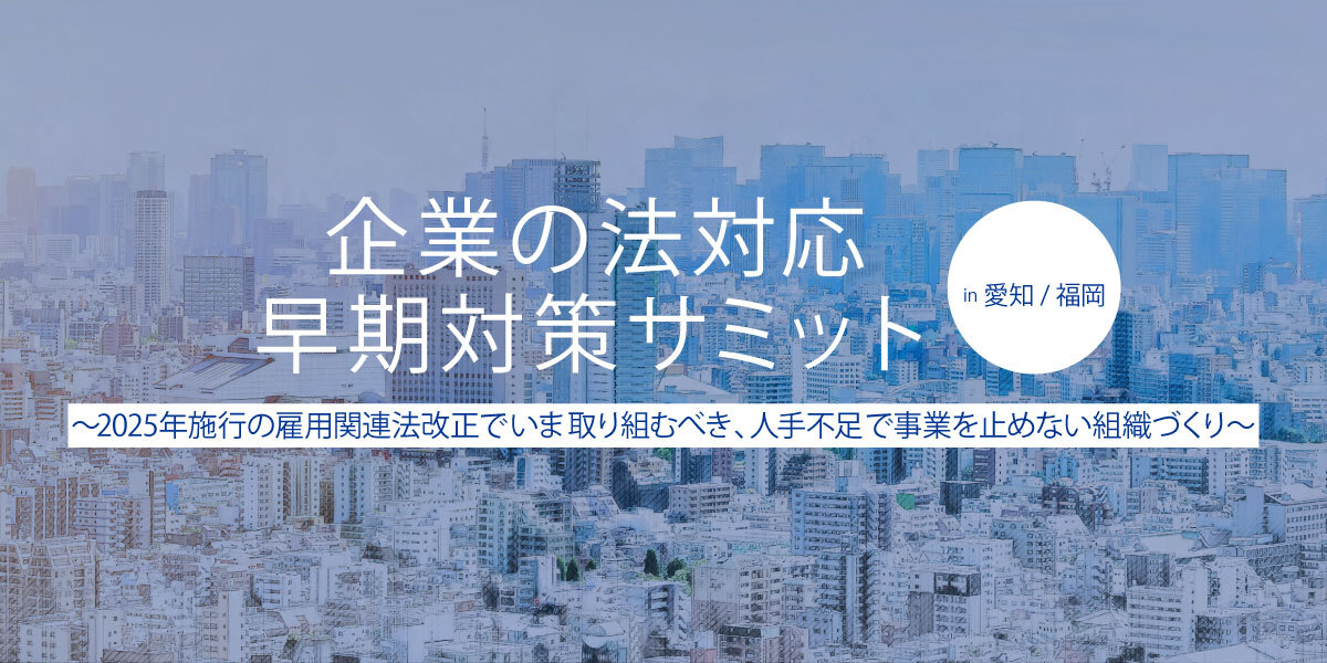 企業の法対応 早期対策サミット 愛知/福岡 〜2025年施行の雇用関連法改正でいま取り組むべき、人手不足で事業を止めない組織づくり〜