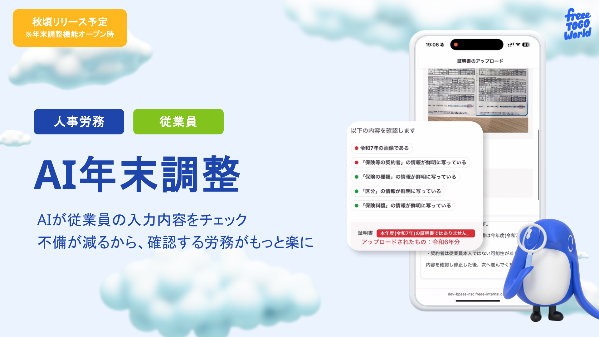 この画像は、freeeのAI年末調整機能について紹介するもので、2025年秋にリリース予定であり、年末調整機能のオープン時期を示しています。中央に大きく「AI年末調整」と表示され、その下に「AIが従業員の入力内容をチェック 不備が減るから、確認する労務がもっと楽に」というキャッチコピーがあります。
画面左側には「人事労務」と「従業員」という二つの役割を示すタグがあり、システムが双方にとってメリットがあることを示唆しています。画面右側には、スマートフォンの画面が重ねて表示されており、「証明書のアップロード」というタイトルが見えます。画面内では、「以下の内容を確認します」として、複数の項目がリストアップされています。具体的には、「今後7年の画像である」「『保険等の契約者』の情報が鮮明に写っている」「『保険の種類』の情報が鮮明に写っている」「『区分』の情報が鮮明に写っている」「『保険料額』の情報が鮮明に写っている」といった内容が確認されることを示しています。
画面の下部には、赤いボックスで「証明書 本年度(令和7年)の証明書ではありません アップロードされたもの：令和6年分」という警告が表示されており、AIがアップロードされた書類の年度をチェックしている様子が伺えます。その下には「実証明書は従業員本人ではない可能性があります 内容を確認し修正した後、次へ進んでください」という指示も表示されており、AIによる確認と利用者による最終確認の流れを示しています。さらに、右下にはfreeeのキャラクターである「freee TOGO World」の青いキャラクターが、スマートフォンの画面を見ているイラストが配置されています。