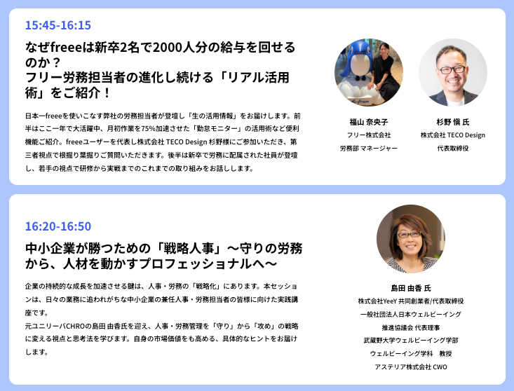 この画像は、人事労務に関する2つのセッションを紹介しています。上段は15:45から16:15のセッションで、「なぜfreeeは新卒2名で2000人分の給与を回せるのか？　フリー労務担当者の進化し続ける「リアル活用術」をご紹介！」がテーマです。登壇者はfreee株式会社の福山 奈央子労務部マネージャーと、株式会社TECO Designの杉野 慎氏代表取締役です。下段は16:20から16:50のセッションで、「中小企業が勝つための「戦略人事」～守りの労務から、人材を動かすプロフェッショナルへ～」と題されています。こちらは、株式会社YeY共同創業者や武蔵野大学ウェルビーイング学部教授などを務める島田 由香氏が登壇します。各セッションの内容説明に加え、登壇者の顔写真と所属、役職が記載されています。