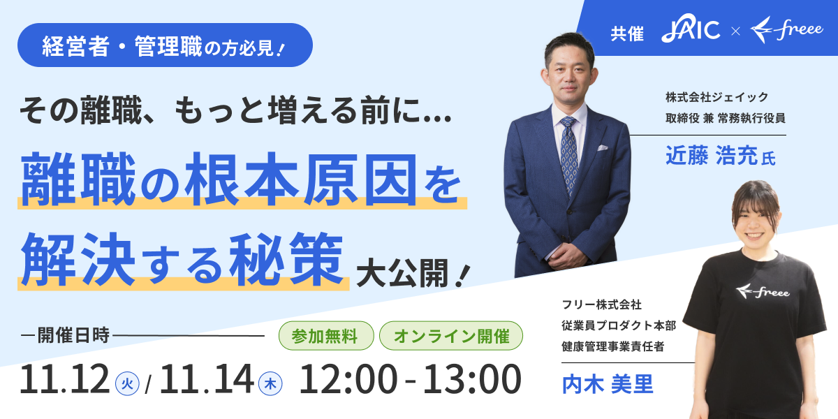 経営者・管理職の方必見！「その離職、もっと増える前に... 離職の根本原因を解決する秘策 大公開！」開催日時11月12日（火）と11月14日（木）の12:00～13:00。参加無料、オンライン開催。株式会社ジェイックとフリー株式会社です。スピーカーとして、株式会社ジェイック 取締役 兼 常務執行役員の近藤 浩充氏とフリー株式会社 従業員プロダクト本部 健康管理事業責任者 内木 美里氏